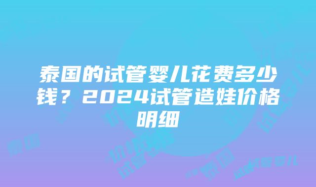 泰国的试管婴儿花费多少钱？2024试管造娃价格明细