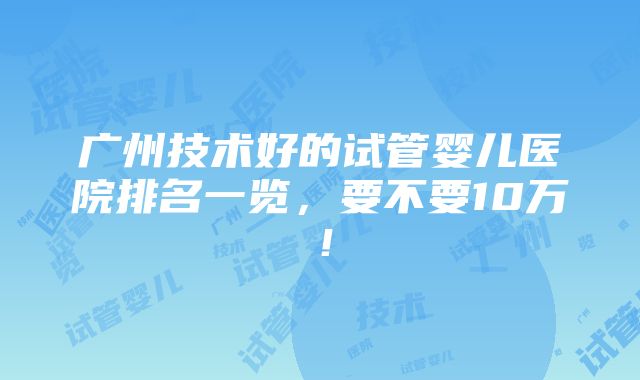 广州技术好的试管婴儿医院排名一览，要不要10万！