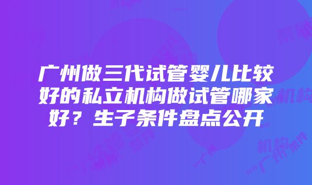 广州做三代试管婴儿比较好的私立机构做试管哪家好？生子条件盘点公开