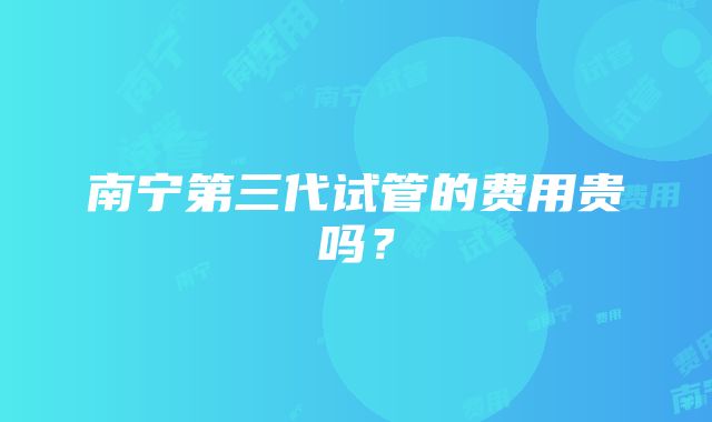 南宁第三代试管的费用贵吗？