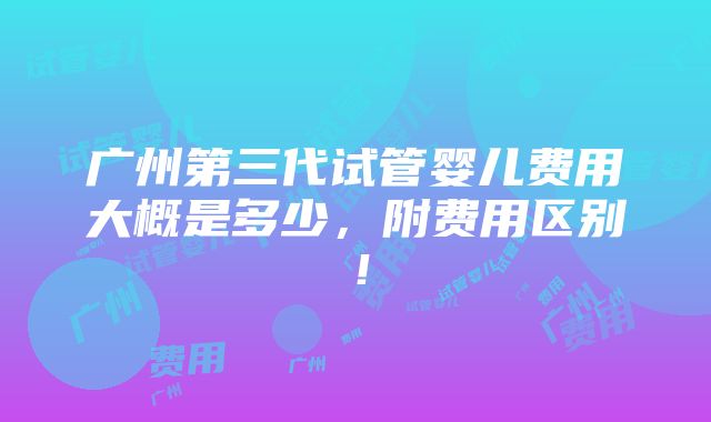 广州第三代试管婴儿费用大概是多少，附费用区别！