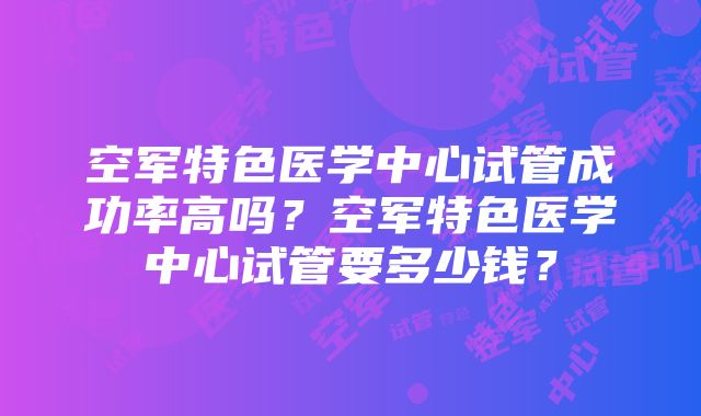 空军特色医学中心试管成功率高吗？空军特色医学中心试管要多少钱？