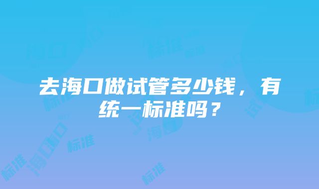 去海口做试管多少钱，有统一标准吗？