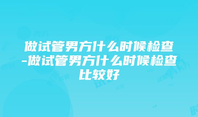 做试管男方什么时候检查-做试管男方什么时候检查比较好