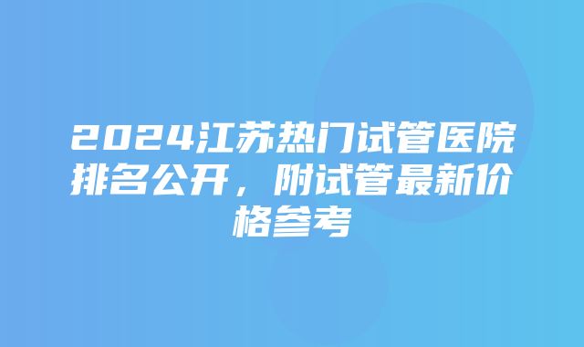 2024江苏热门试管医院排名公开，附试管最新价格参考