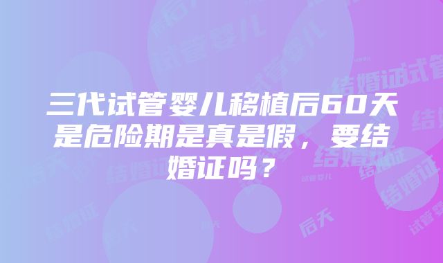 三代试管婴儿移植后60天是危险期是真是假，要结婚证吗？