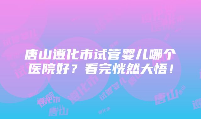 唐山遵化市试管婴儿哪个医院好？看完恍然大悟！