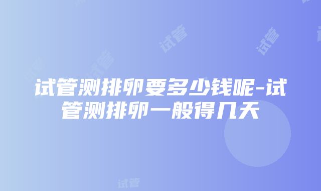 试管测排卵要多少钱呢-试管测排卵一般得几天