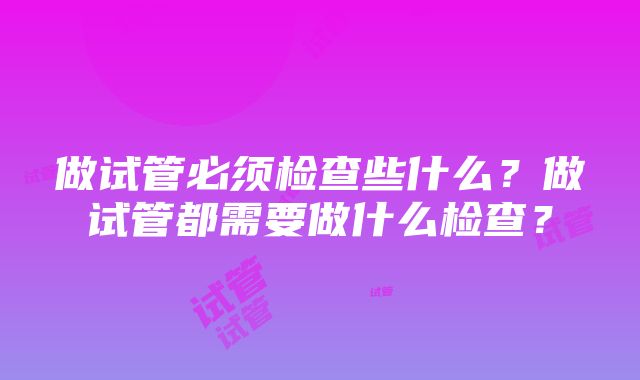 做试管必须检查些什么？做试管都需要做什么检查？