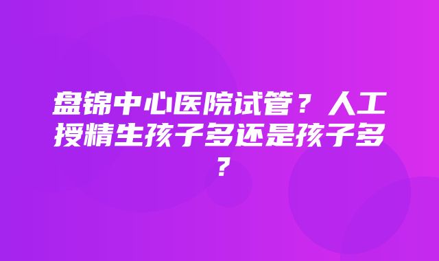 盘锦中心医院试管？人工授精生孩子多还是孩子多？