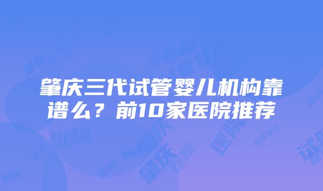 肇庆三代试管婴儿机构靠谱么？前10家医院推荐