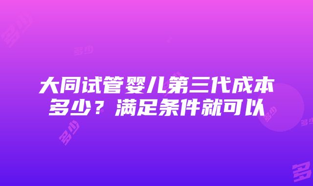 大同试管婴儿第三代成本多少？满足条件就可以