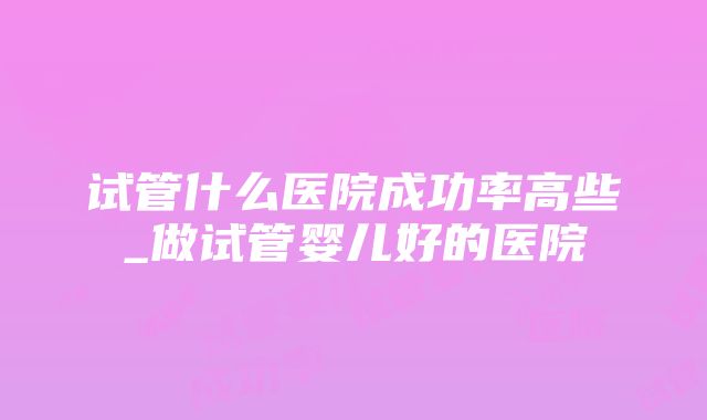 试管什么医院成功率高些_做试管婴儿好的医院