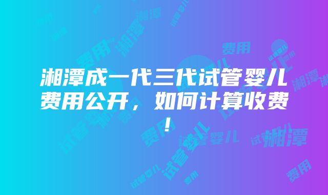 湘潭成一代三代试管婴儿费用公开，如何计算收费！