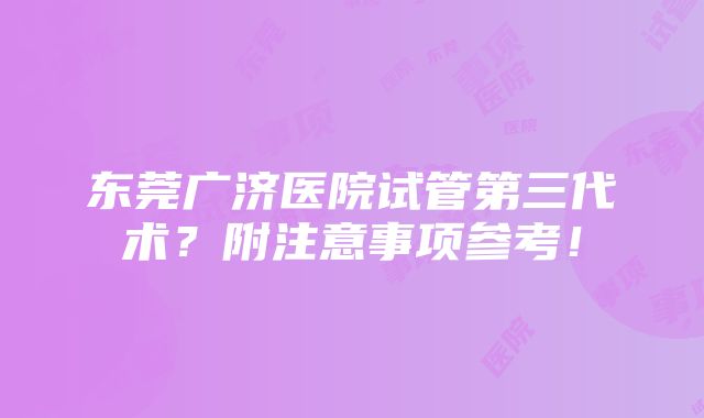 东莞广济医院试管第三代术？附注意事项参考！