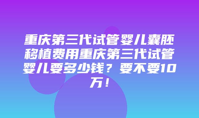 重庆第三代试管婴儿囊胚移植费用重庆第三代试管婴儿要多少钱？要不要10万！