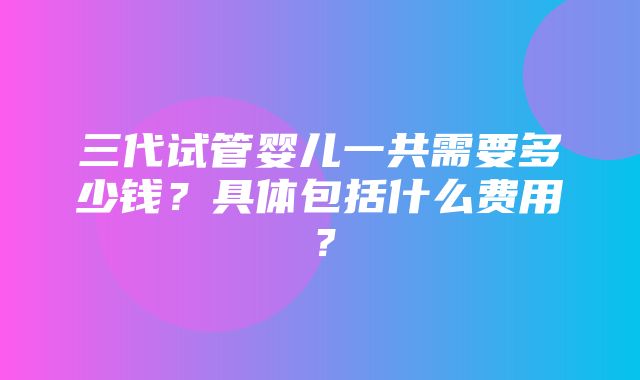 三代试管婴儿一共需要多少钱？具体包括什么费用？