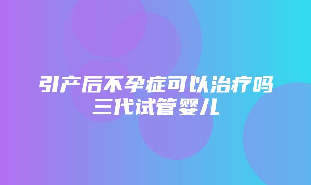 引产后不孕症可以治疗吗三代试管婴儿