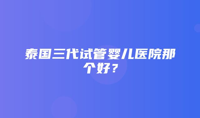 泰国三代试管婴儿医院那个好？