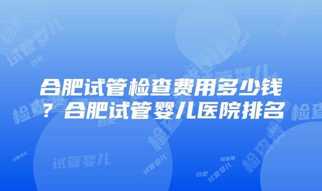 合肥试管检查费用多少钱？合肥试管婴儿医院排名