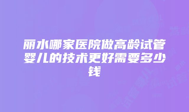 丽水哪家医院做高龄试管婴儿的技术更好需要多少钱