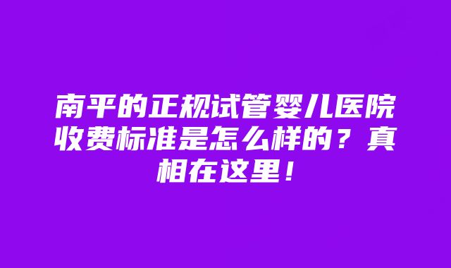 南平的正规试管婴儿医院收费标准是怎么样的？真相在这里！