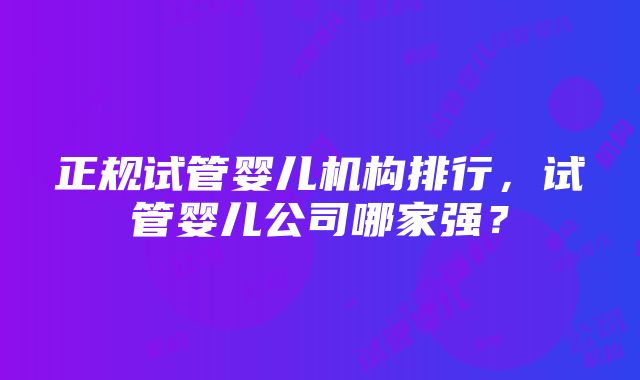 正规试管婴儿机构排行，试管婴儿公司哪家强？