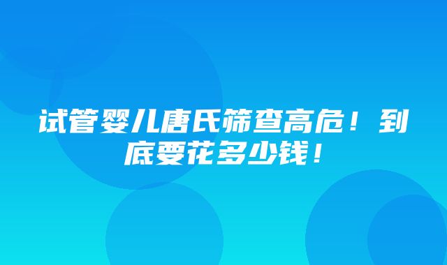 试管婴儿唐氏筛查高危！到底要花多少钱！