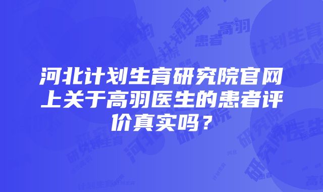 河北计划生育研究院官网上关于高羽医生的患者评价真实吗？