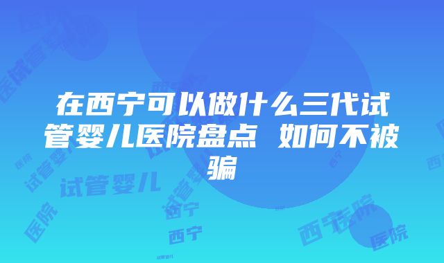 在西宁可以做什么三代试管婴儿医院盘点 如何不被骗