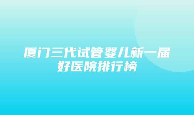 厦门三代试管婴儿新一届好医院排行榜