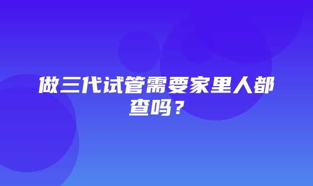 做三代试管需要家里人都查吗？