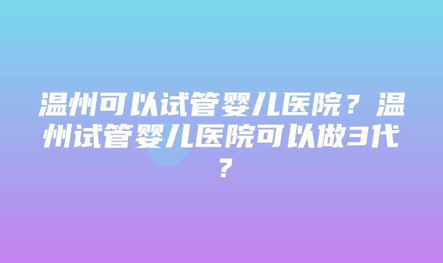 温州可以试管婴儿医院？温州试管婴儿医院可以做3代？