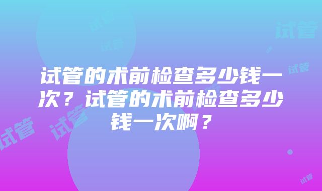 试管的术前检查多少钱一次？试管的术前检查多少钱一次啊？