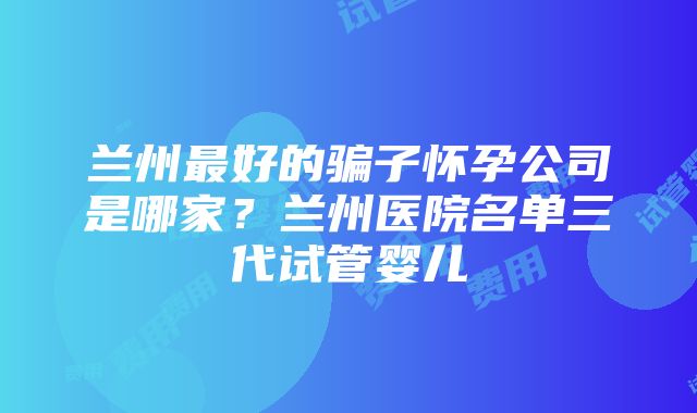 兰州最好的骗子怀孕公司是哪家？兰州医院名单三代试管婴儿