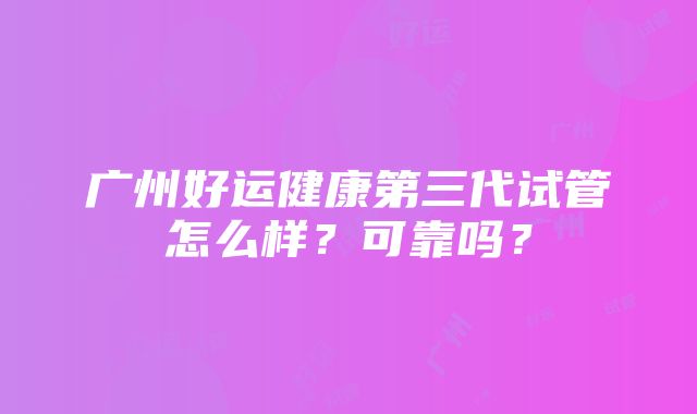 广州好运健康第三代试管怎么样？可靠吗？