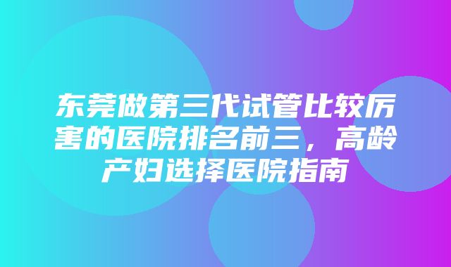 东莞做第三代试管比较厉害的医院排名前三，高龄产妇选择医院指南