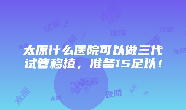 太原什么医院可以做三代试管移植，准备15足以！