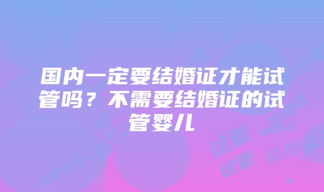 国内一定要结婚证才能试管吗？不需要结婚证的试管婴儿