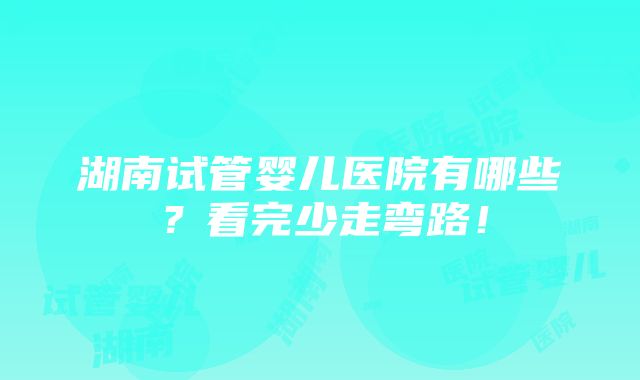 湖南试管婴儿医院有哪些？看完少走弯路！