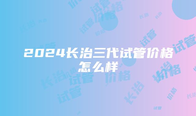 2024长治三代试管价格怎么样