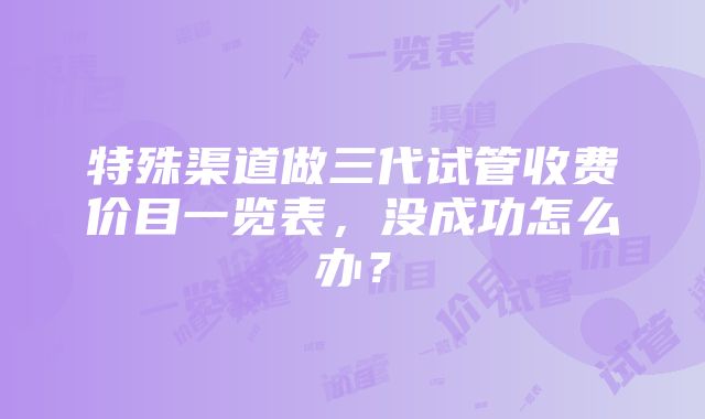 特殊渠道做三代试管收费价目一览表，没成功怎么办？