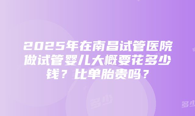 2025年在南昌试管医院做试管婴儿大概要花多少钱？比单胎贵吗？