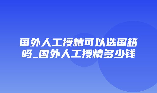 国外人工授精可以选国籍吗_国外人工授精多少钱