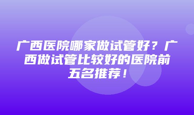 广西医院哪家做试管好？广西做试管比较好的医院前五名推荐！