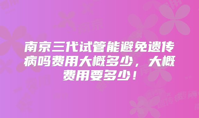 南京三代试管能避免遗传病吗费用大概多少，大概费用要多少！