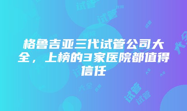 格鲁吉亚三代试管公司大全，上榜的3家医院都值得信任