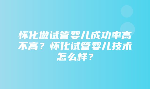 怀化做试管婴儿成功率高不高？怀化试管婴儿技术怎么样？