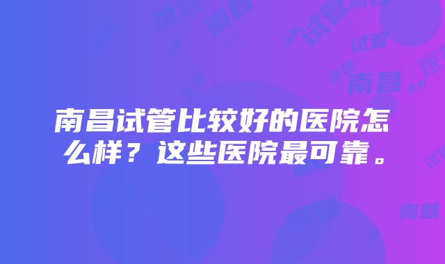 南昌试管比较好的医院怎么样？这些医院最可靠。