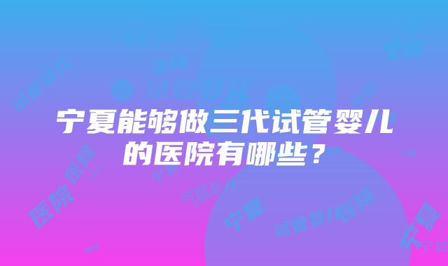 宁夏能够做三代试管婴儿的医院有哪些？